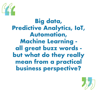 Big data, Predictive Analytics, IoT, Automation, Machine Learning - all great buzz words - but what do they really mean from a practical business perspective?