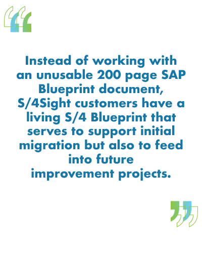 Instead of working with an unusable 200 page SAP Blueprint document, S/4Sight customers have a living S/4 Blueprint that serves to support initial migration but also to feed into future improvement projects.