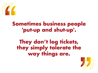 sometimes business people just put up and shut up - they don't log tickets and they just tolerate things the way they are